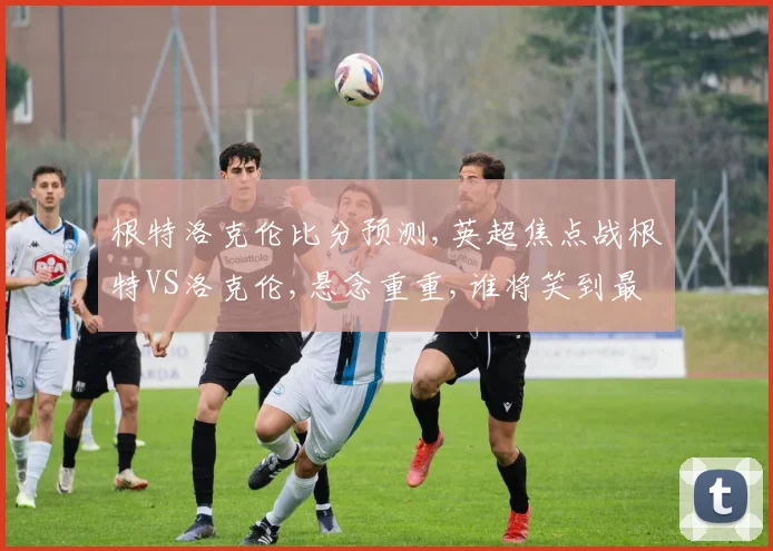 根特洛克伦比分预测,英超焦点战根特VS洛克伦,悬念重重,谁将笑到最后